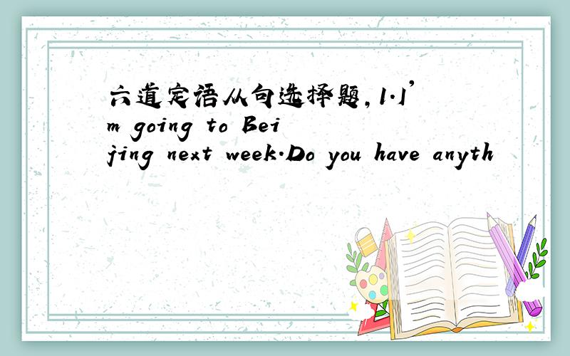 六道定语从句选择题,1.I'm going to Beijing next week.Do you have anyth