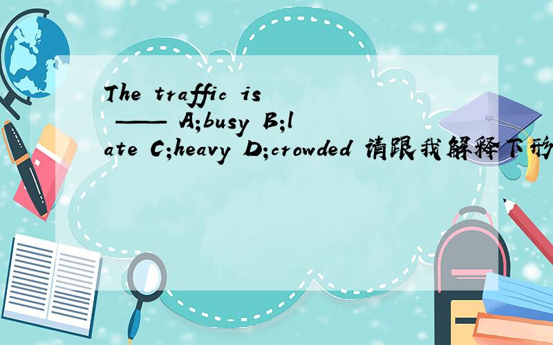 The traffic is —— A;busy B;late C;heavy D;crowded 请跟我解释下形容 街