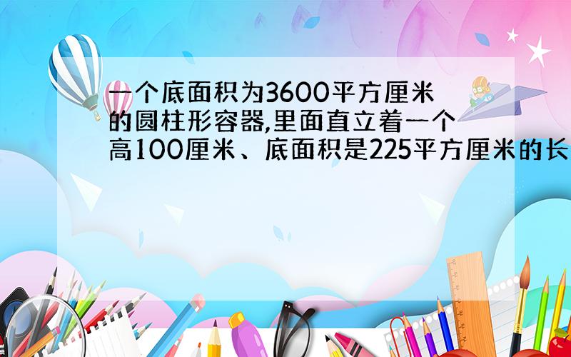 一个底面积为3600平方厘米的圆柱形容器,里面直立着一个高100厘米、底面积是225平方厘米的长方体铁块,