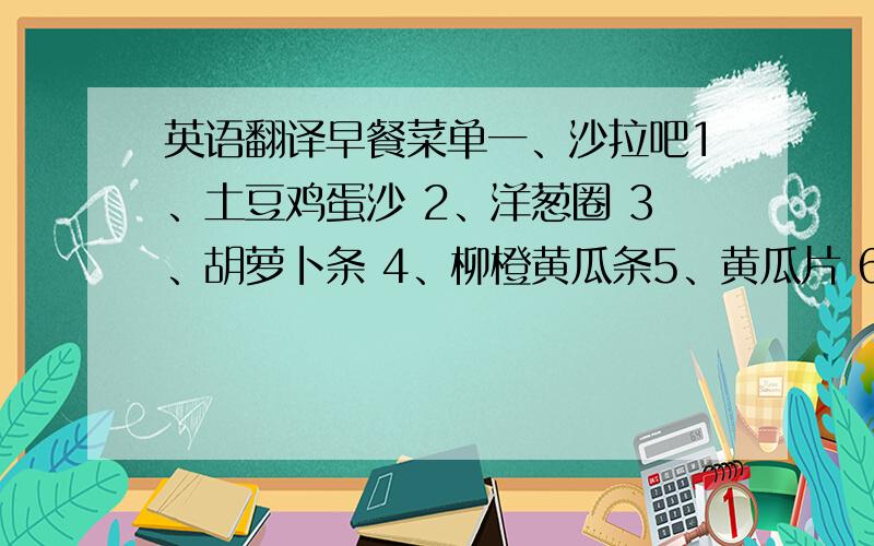 英语翻译早餐菜单一、沙拉吧1、土豆鸡蛋沙 2、洋葱圈 3、胡萝卜条 4、柳橙黄瓜条5、黄瓜片 6、青椒圈 7、圣女果 8