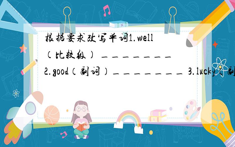 根据要求改写单词1.well（比较级） _______ 2.good（副词）_______ 3.lucky（副词）___