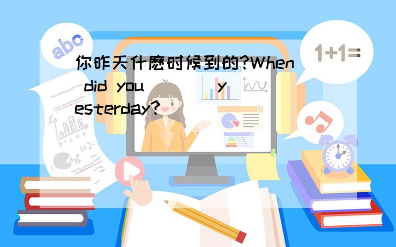 你昨天什麽时候到的?When did you ___ yesterday?