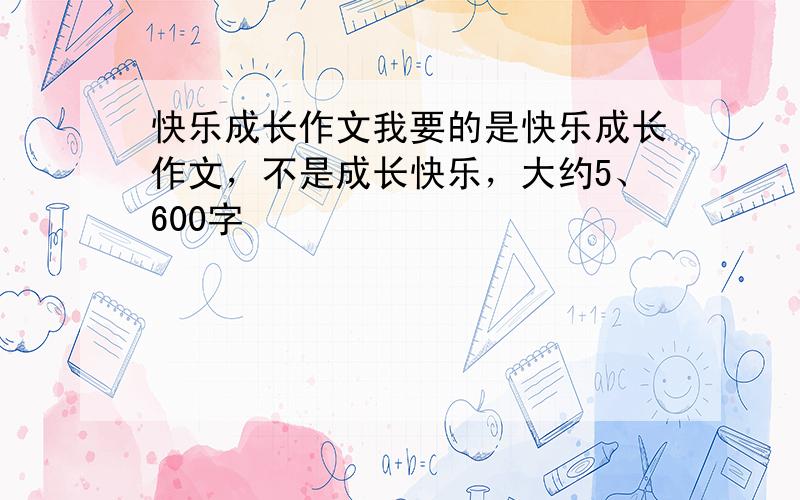 快乐成长作文我要的是快乐成长作文，不是成长快乐，大约5、600字