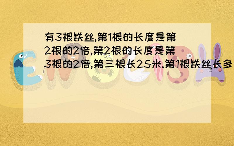 有3根铁丝,第1根的长度是第2根的2倍,第2根的长度是第3根的2倍,第三根长25米.第1根铁丝长多少米