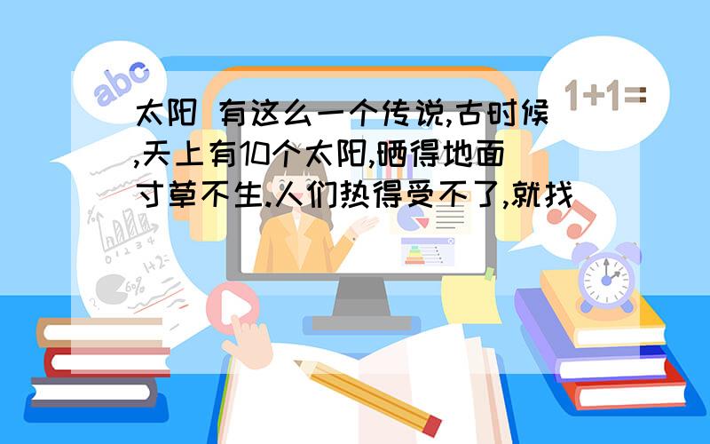 太阳 有这么一个传说,古时候,天上有10个太阳,晒得地面寸草不生.人们热得受不了,就找