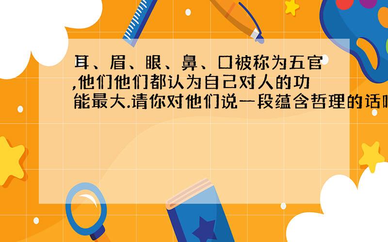 耳、眉、眼、鼻、口被称为五官,他们他们都认为自己对人的功能最大.请你对他们说一段蕴含哲理的话吧!