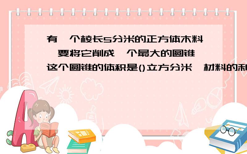 有一个棱长5分米的正方体木料,要将它削成一个最大的圆锥,这个圆锥的体积是()立方分米,材料的利用率是