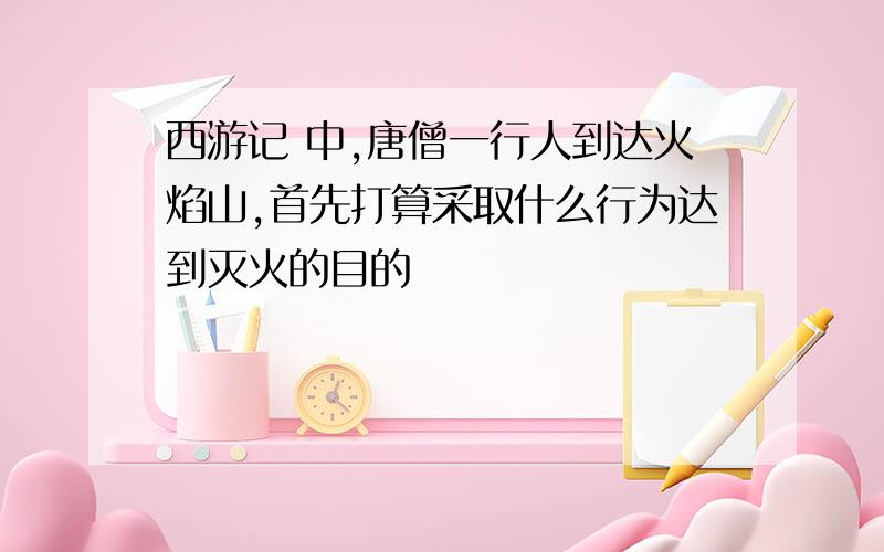 西游记 中,唐僧一行人到达火焰山,首先打算采取什么行为达到灭火的目的