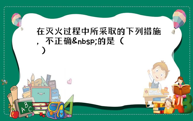 在灭火过程中所采取的下列措施，不正确 的是（　　）