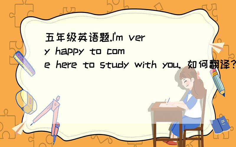 五年级英语题.I'm very happy to come here to study with you. 如何翻译?