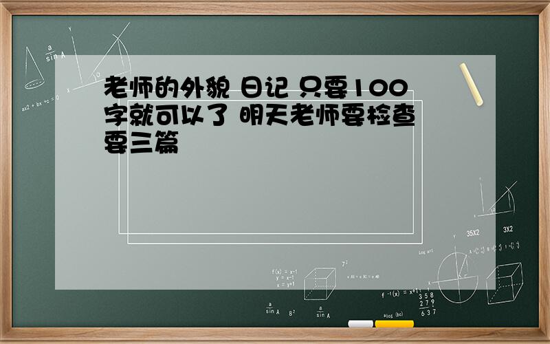 老师的外貌 日记 只要100字就可以了 明天老师要检查 要三篇