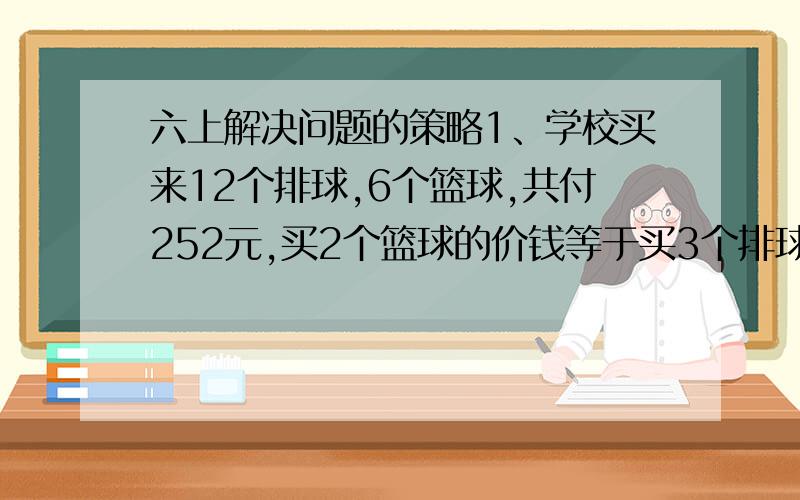 六上解决问题的策略1、学校买来12个排球,6个篮球,共付252元,买2个篮球的价钱等于买3个排球的价钱,篮球、排球每个各