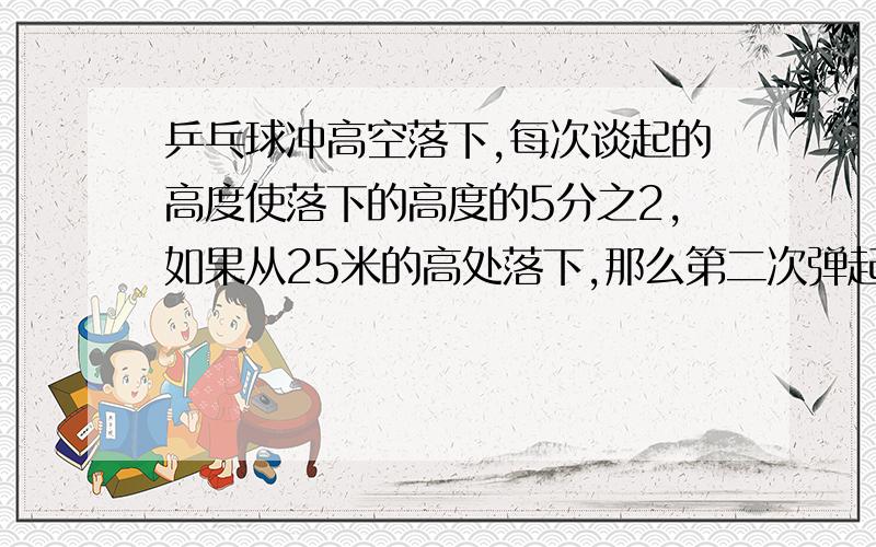 乒乓球冲高空落下,每次谈起的高度使落下的高度的5分之2,如果从25米的高处落下,那么第二次弹起又落下的高度