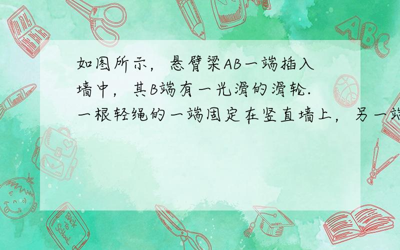 如图所示，悬臂梁AB一端插入墙中，其B端有一光滑的滑轮.一根轻绳的一端固定在竖直墙上，另一端绕过悬梁一端的定滑轮，并挂一