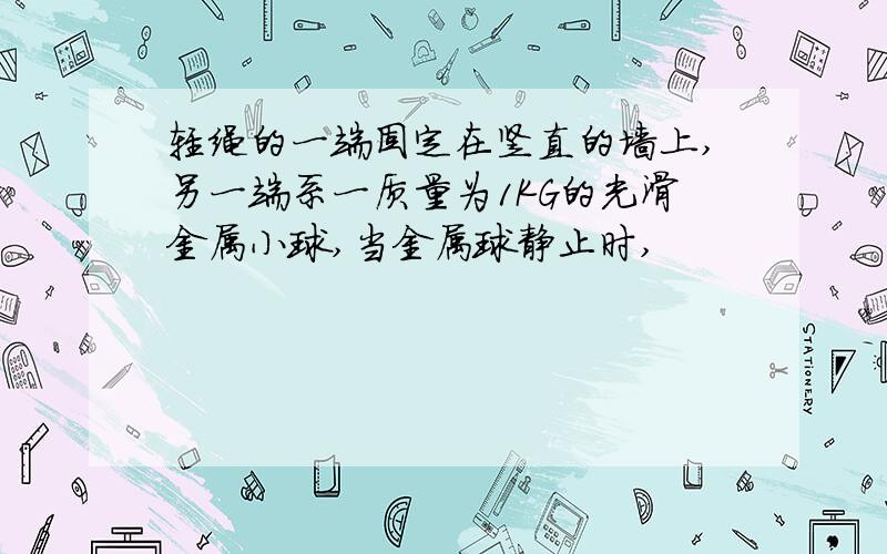 轻绳的一端固定在竖直的墙上,另一端系一质量为1KG的光滑金属小球,当金属球静止时,