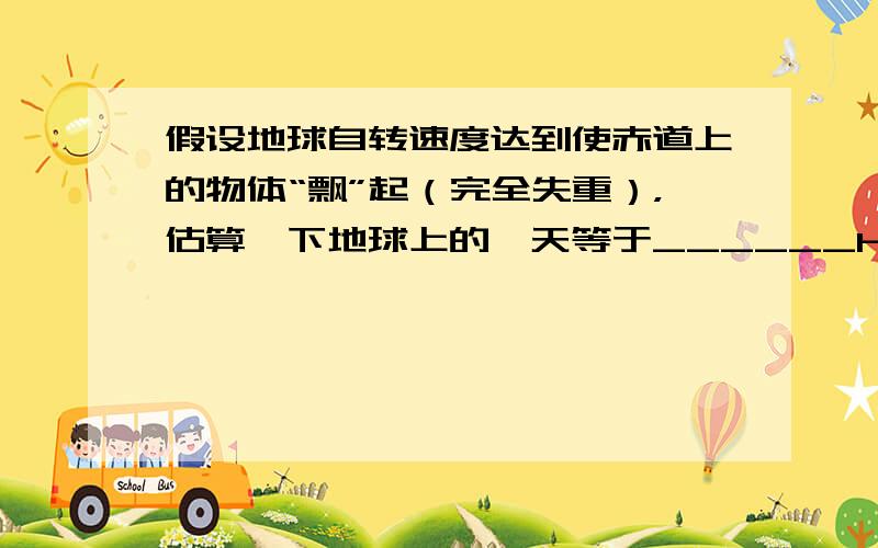 假设地球自转速度达到使赤道上的物体“飘”起（完全失重），估算一下地球上的一天等于______h（地球赤道半径为6.4×1