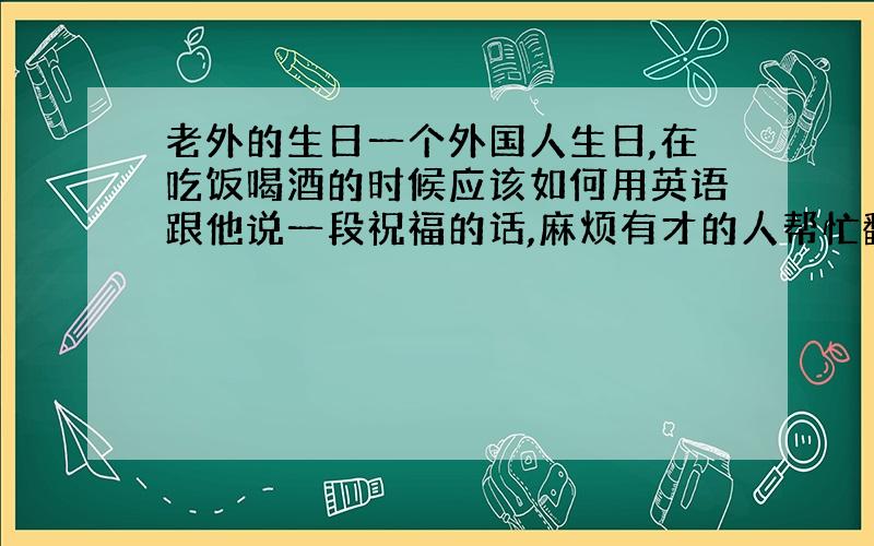 老外的生日一个外国人生日,在吃饭喝酒的时候应该如何用英语跟他说一段祝福的话,麻烦有才的人帮忙翻译一下,通俗易懂就行,单词