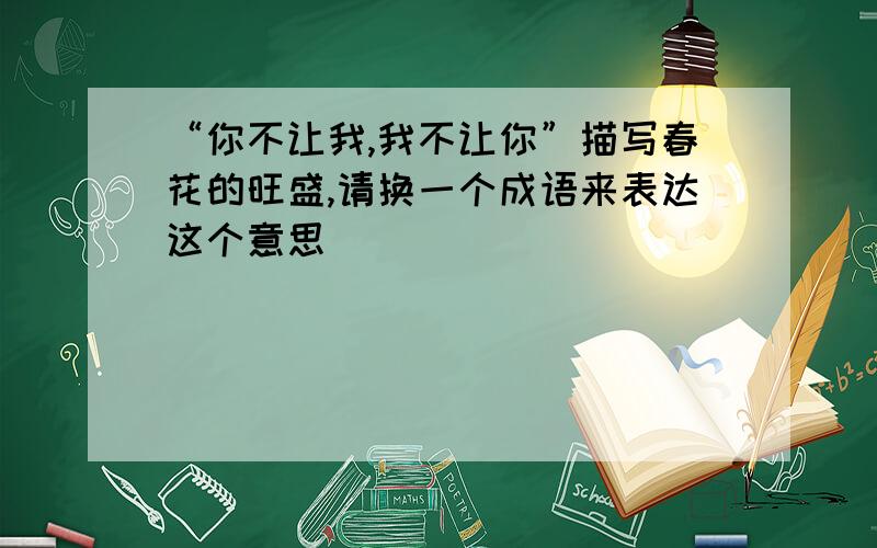 “你不让我,我不让你”描写春花的旺盛,请换一个成语来表达这个意思