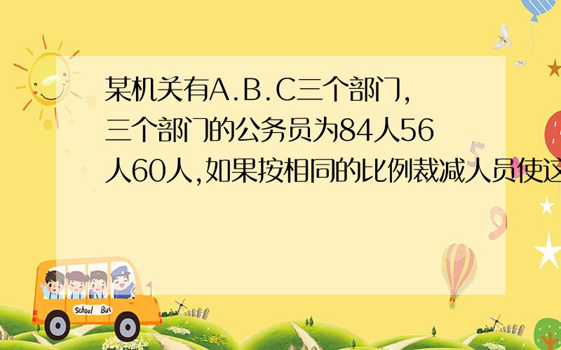 某机关有A.B.C三个部门,三个部门的公务员为84人56人60人,如果按相同的比例裁减人员使这个机关仅剩下150人.