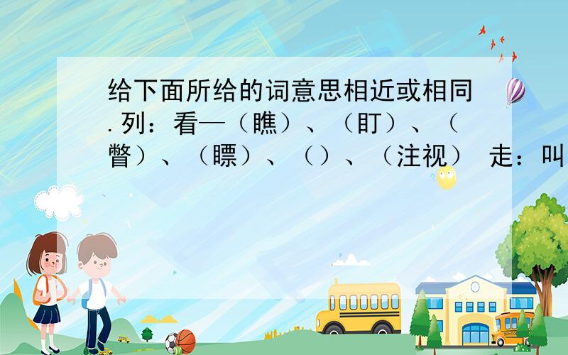 给下面所给的词意思相近或相同.列：看—（瞧）、（盯）、（瞥）、（瞟）、（）、（注视） 走：叫：