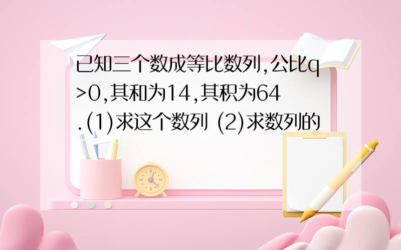 已知三个数成等比数列,公比q>0,其和为14,其积为64.(1)求这个数列 (2)求数列的