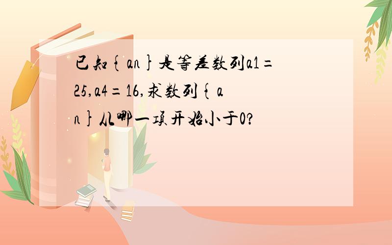 已知{an}是等差数列a1=25,a4=16,求数列{an}从哪一项开始小于0?