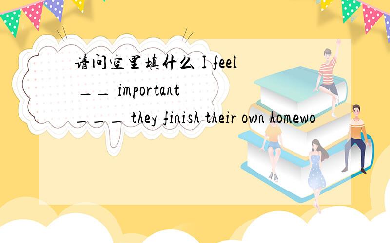 请问空里填什么 I feel __ important ___ they finish their own homewo