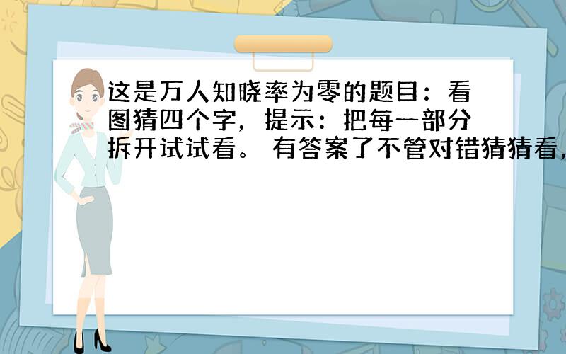 这是万人知晓率为零的题目：看图猜四个字，提示：把每一部分拆开试试看。 有答案了不管对错猜猜看，