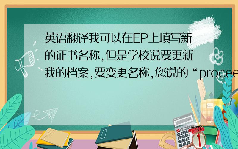 英语翻译我可以在EP上填写新的证书名称,但是学校说要更新我的档案,要变更名称,您说的“proceed on applic