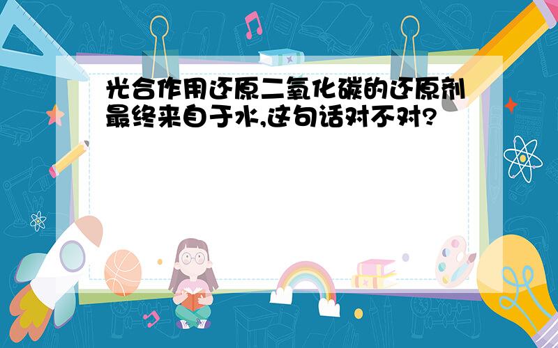 光合作用还原二氧化碳的还原剂最终来自于水,这句话对不对?