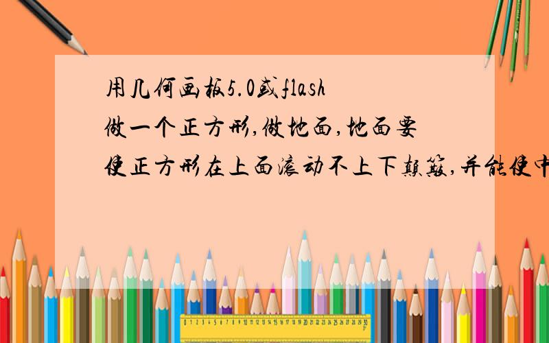 用几何画板5.0或flash做一个正方形,做地面,地面要使正方形在上面滚动不上下颠簸,并能使中心留下轨迹..