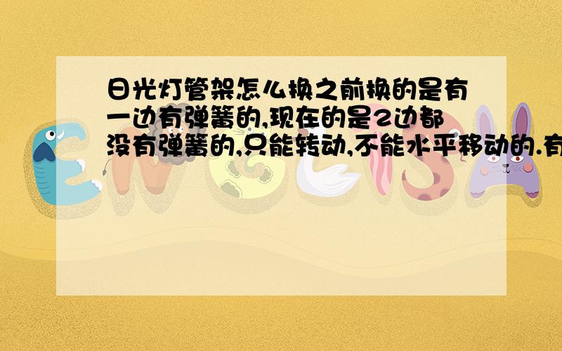 日光灯管架怎么换之前换的是有一边有弹簧的,现在的是2边都没有弹簧的,只能转动,不能水平移动的.有不敢用力弄郁闷,请问这种