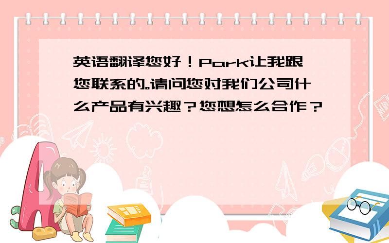 英语翻译您好！Park让我跟您联系的。请问您对我们公司什么产品有兴趣？您想怎么合作？