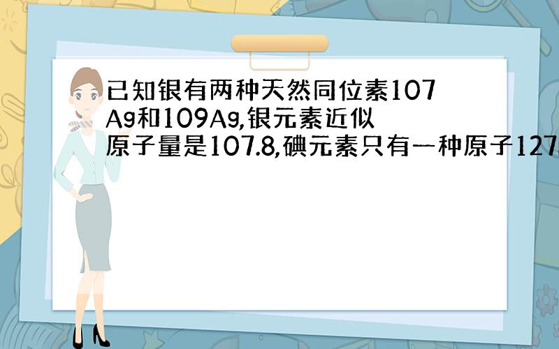 已知银有两种天然同位素107Ag和109Ag,银元素近似原子量是107.8,碘元素只有一种原子127I