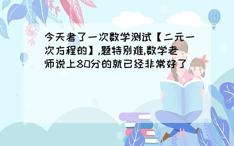 今天考了一次数学测试【二元一次方程的】,题特别难,数学老师说上80分的就已经非常好了