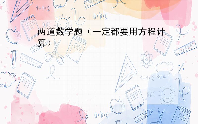 两道数学题（一定都要用方程计算）