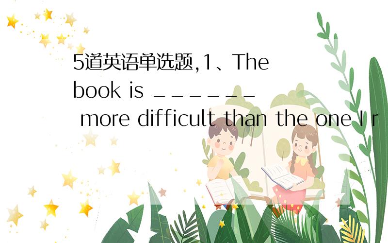 5道英语单选题,1、The book is ______ more difficult than the one I r