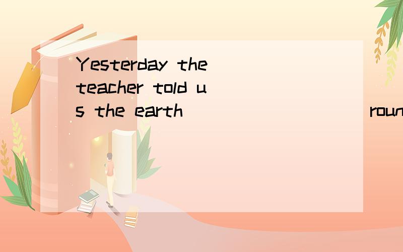 Yesterday the teacher told us the earth _________ round the