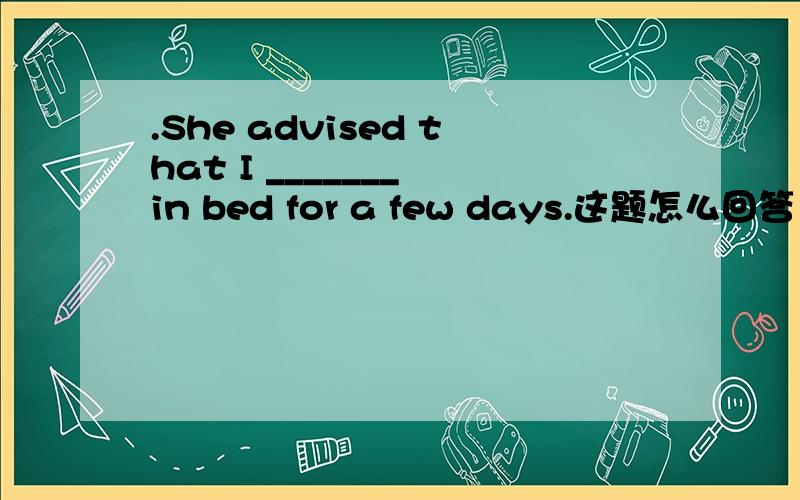 .She advised that I _______ in bed for a few days.这题怎么回答