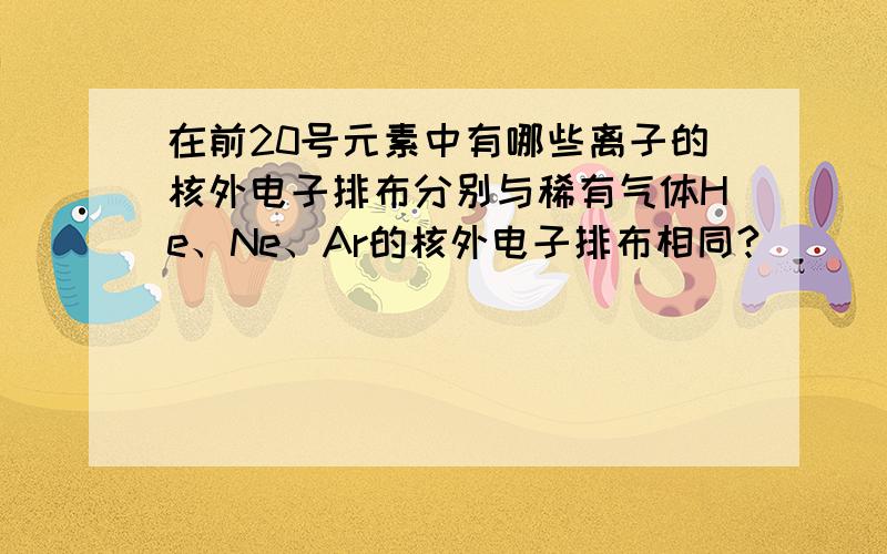 在前20号元素中有哪些离子的核外电子排布分别与稀有气体He、Ne、Ar的核外电子排布相同?