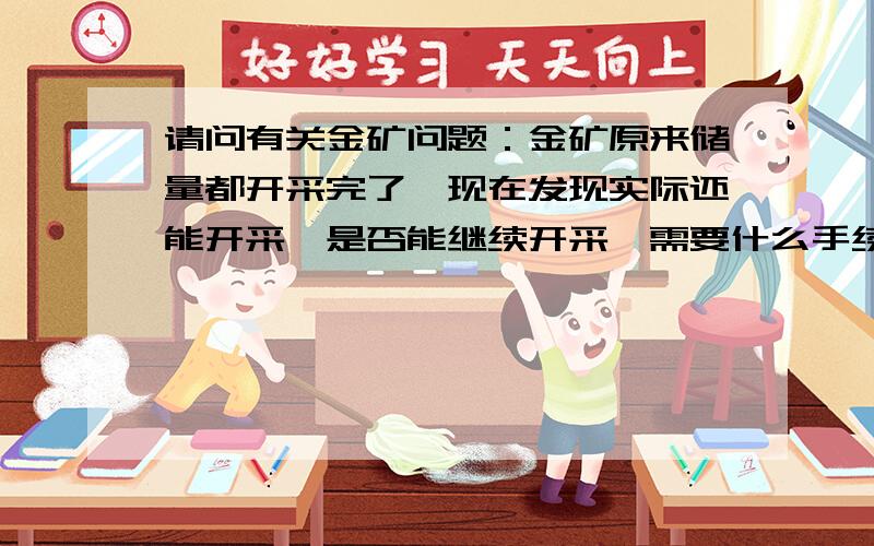 请问有关金矿问题：金矿原来储量都开采完了,现在发现实际还能开采,是否能继续开采,需要什么手续?