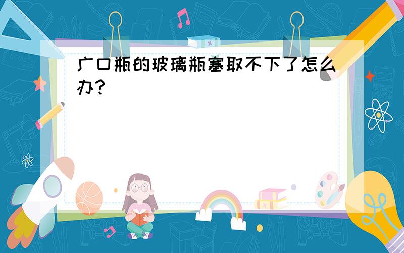 广口瓶的玻璃瓶塞取不下了怎么办?