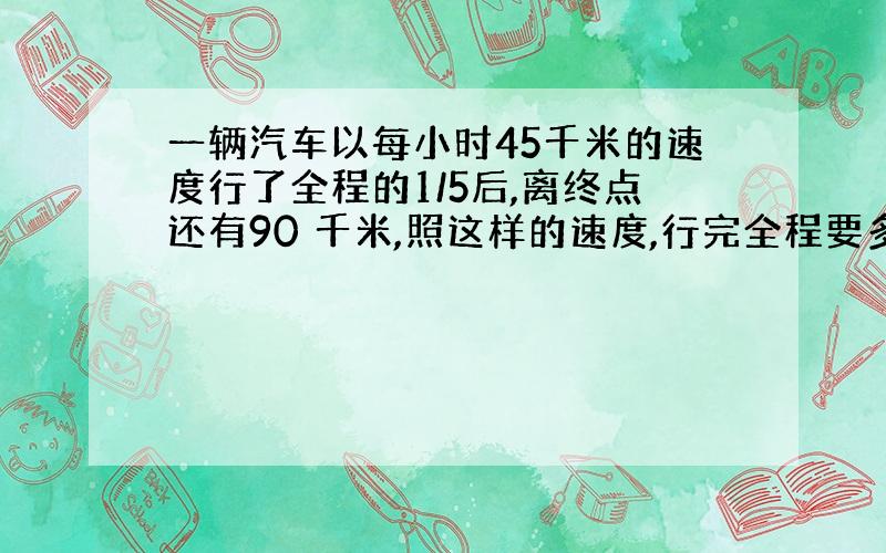 一辆汽车以每小时45千米的速度行了全程的1/5后,离终点还有90 千米,照这样的速度,行完全程要多少小时?