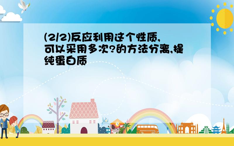 (2/2)反应利用这个性质,可以采用多次?的方法分离,提纯蛋白质