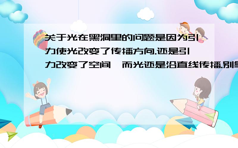 关于光在黑洞里的问题是因为引力使光改变了传播方向.还是引力改变了空间,而光还是沿直线传播.别拿而因斯坦来说事,他的相对论