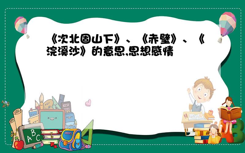 《次北固山下》、《赤壁》、《浣溪沙》的意思,思想感情