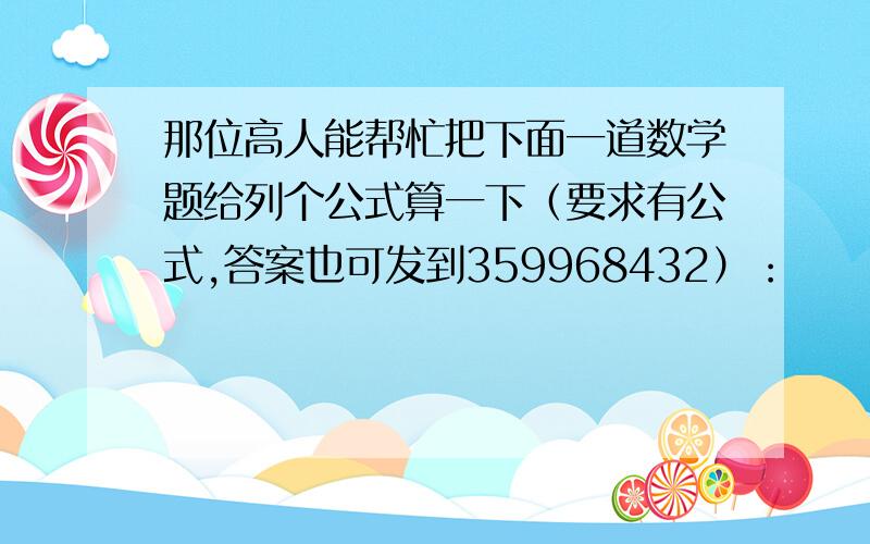 那位高人能帮忙把下面一道数学题给列个公式算一下（要求有公式,答案也可发到359968432）：