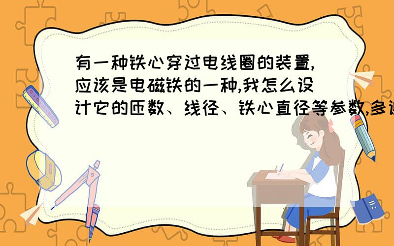 有一种铁心穿过电线圈的装置,应该是电磁铁的一种,我怎么设计它的匝数、线径、铁心直径等参数,多谢!