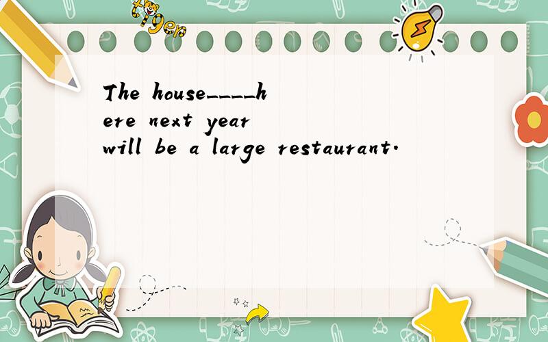 The house____here next year will be a large restaurant.