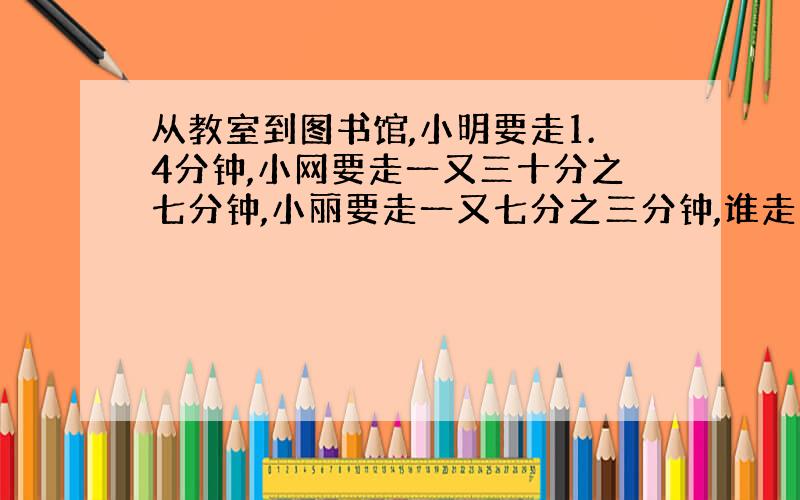 从教室到图书馆,小明要走1.4分钟,小网要走一又三十分之七分钟,小丽要走一又七分之三分钟,谁走 得快?为什么?